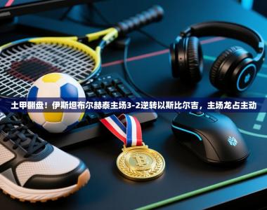 土甲翻盘！伊斯坦布尔赫泰主场3-2逆转以斯比尔吉，主场龙占主动
