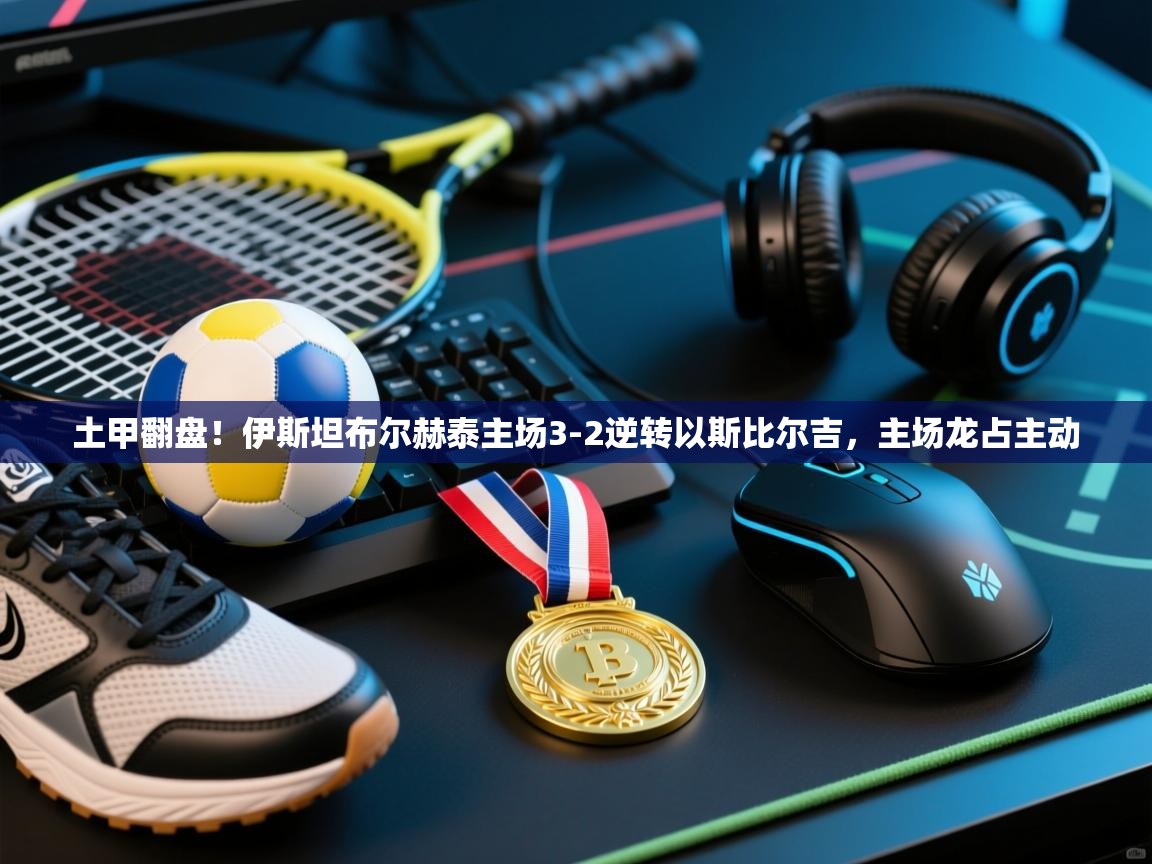 土甲翻盘！伊斯坦布尔赫泰主场3-2逆转以斯比尔吉，主场龙占主动  第1张