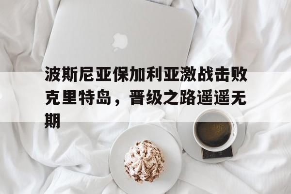 波斯尼亚保加利亚激战击败克里特岛，晋级之路遥遥无期的简单介绍